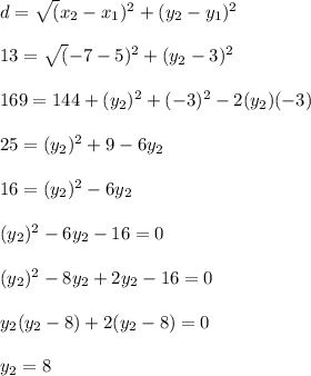 d = \sqrt({x_2 - x_1})^2 + (y_2 - y_1)^2\\\\13 = \sqrt({-7-5})^2  +  (y_2 - 3)^2\\\\169 = 144 + (y_2)^2 + (-3)^2 - 2(y_2) (-3)\\\\25 = (y_2)^2 + 9 - 6y_2\\\\16 = (y_2)^2  -6y_2\\\\(y_2)^2 -6y_2 - 16 = 0\\\\(y_2)^2  - 8y_2 + 2y_2 - 16 = 0\\\\y_2 (y_2 - 8) + 2(y_2 - 8) = 0\\\\y_2 = 8