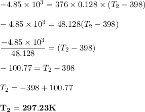 -4.85 \times 10^3 = 376 \times  0.128 \times (T_2 - 398) \\ \\ -4.85\times 10^3 =  48.128(T_2 - 398) \\ \\ \dfrac{-4.85\times 10^3}{48.128}= (T_2 - 398) \\ \\-100.77 = T_2 -398\\\\T_2 = -398 +100.77\\ \\ \mathbf{ T_2 = 297.23K}