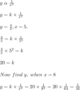 y\ \alpha\ \frac{1}{x^2}\\\\y = k \times \frac{1}{x^2}\\\\y = \frac{4}{5}, x = 5.\\\\\frac{4}{5} = k \times \frac{1}{5^2}\\\\\frac{4}{5} \times 5^2 = k\\\\20 = k\\\\Now \ find\ y, \ when \ x = 8\\\\y = k \times \frac{1}{x^2} = 20 \times \frac{1}{8^2} = 20 \times \frac{1}{64} = \frac{5}{16}