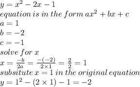 y =  {x}^{2}  - 2x - 1 \\ equation \: is \: in \: the \: form \: a {x}^{2}  + bx + c \\ a = 1 \\ b =  - 2 \\ c =  - 1 \\ solve \: for \: x \\ x =   \frac{ - b}{2a}  =   \frac{ - ( - 2)}{2 \times 1}  =  \frac{2}{2}  = 1 \\ subsitute \: x = 1 \:in \: the \: original\: equation \\ y =  {1}^{2}  - (2 \times 1) - 1 =  - 2