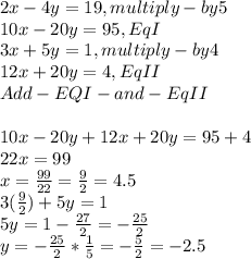 2x-4y=19, multi ply- by 5\\10x-20y=95 , Eq I\\3x+5y=1, multiply - by 4\\12x+20y=4, Eq II\\Add -EQI -and- EqII\\\\10x-20y+12x+20y=95+4\\22x=99\\x=\frac{99}{22}=\frac{9}{2}  =4.5\\3(\frac{9}{2})+5y= 1\\5y=1-\frac{27}{2} =-\frac{25}{2}\\y=-\frac{25}{2}*\frac{1}{5}   =-\frac{5}{2} =-2.5\\