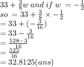 33 +  \frac{3}{8}w \: and \: if \: w \:  =  -  \frac{1}{2} \\ so \: =  33 +  \frac{3}{8} \times  -  \frac{1}{2}  \\ =  33 + ( -  \frac{3}{16} ) \\  = 33 -  \frac{3}{16}   \\   = \frac{528 - 3}{16}  \\  \   = \frac{525}{16} \\ =  32.8125(ans)