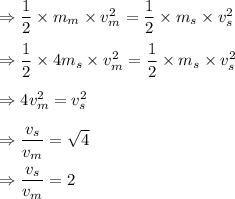 \Rightarrow \dfrac{1}{2}\times m_m\times v^2_m=\dfrac{1}{2}\times m_s\times v^2_s\\\\\Rightarrow \dfrac{1}{2}\times 4m_s\times v^2_m=\dfrac{1}{2}\times m_s\times v^2_s\\\\\Rightarrow 4 v^2_m=v^2_s\\\\\Rightarrow \dfrac{v_s}{v_m}=\sqrt{4}\\\\\Rightarrow \dfrac{v_s}{v_m}=2