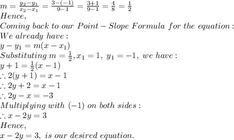 m=\frac{y_2-y_1}{x_2-x_1}=\frac{3-(-1)}{9-1}=\frac{3+1}{9-1}= \frac{4}{8}=\frac{1}{2}\\Hence,\\Coming\ back\ to\ our\ Point-Slope\ Formula\ for\ the\ equation:\\\ We\ already\ have:\\y-y_1=m(x-x_1)\\Substituting\ m=\frac{1}{2} , x_1=1,\ y_1=-1,\ we\ have: \\y+1=\frac{1}{2}(x-1)\\\therefore 2(y+1)=x-1\\\therefore 2y+2=x-1\\\therefore 2y-x=-3\\Multiplying\ with\ (-1)\ on\ both\ sides:\\\therefore x-2y=3\\Hence,\\x-2y=3,\ is\ our\ desired\ equation.