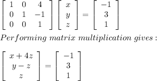 \left[\begin{array}{ccc}1&0&4\\0&1&-1\\0&0&1\end{array}\right]\left[\begin{array}{c}x\\y\\z\end{array}\right] =\left[\begin{array}{c}-1\\3\\1\end{array}\right] \\\\Performing\ matrix\ multiplication\ gives:\\\\\left[\begin{array}{c}x+4z\\y-z\\z\end{array}\right] =\left[\begin{array}{c}-1\\3\\1\end{array}\right]
