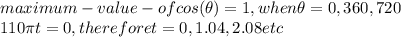 maximum-value -of cos(\theta) =1, when \theta=0,360,720\\110\pi t=0, therefore t=0, 1.04, 2.08 etc