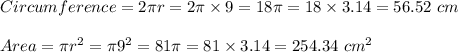 Circumference = 2 \pi r= 2 \pi \times 9 = 18 \pi = 18 \times 3.14 = 56.52 \ cm\\\\Area = \pi r^2 = \pi 9^2 = 81 \pi  = 81 \times 3.14 =  254.34 \ cm^2