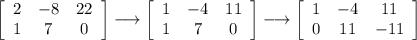 \left[\begin{array}{ccc}2&-8&22\\1&7&0\end{array}\right] \longrightarrow \left[\begin{array}{ccc}1&-4&11\\1&7&0\end{array}\right] \longrightarrow  \left[\begin{array}{ccc}1&-4&11\\0&11&-11\end{array}\right]