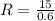 R = \frac {15}{0.6}