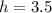 h = 3.5