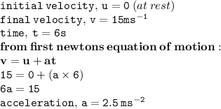 { \tt{initial \: velocity, \: u = 0}} \: (at \: rest) \\ { \tt{final \: velocity, \: v = 15 { {ms}^{ - 1} }}} \\ { \tt{time, \: t = 6s}} \\ { \bf{from \: first \: newtons \: equation \: of \: motion : }} \\  { \bf{v = u + at}} \\ { \tt{15 = 0 + (a \times 6)}} \\ { \tt{6a = 15}} \\ { \tt{acceleration, \: a = 2.5 \:  {ms}^{ - 2} }}