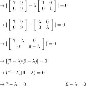 \to |\left[\begin{array}{cc}7&9\\0&9\end{array}\right]-\lambda \left[\begin{array}{cc}1&0\\0&1\end{array}\right] |=0\\\\\\ \to |\left[\begin{array}{cc}7&9\\0&9\end{array}\right]- \left[\begin{array}{cc}\lambda&0\\0&\lambda\end{array}\right] |=0\\\\\\\to|\left[\begin{array}{cc}7-\lambda &9\\0&9-\lambda\end{array}\right]|=0\\\\\\\to|(7-\lambda)(9-\lambda)|=0\\\\\to (7-\lambda)(9-\lambda)=0\\\\\to 7-\lambda=0 \ \ \ \ \ \ \ \ \ \ \ \ \ \ \ \ \ \ \ \ \ \ \ \ \ 9-\lambda=0\\\\