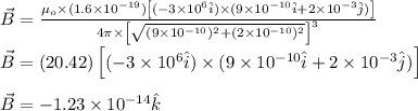 \vec{B}=\frac{\mu_o\times (1.6\times 10^{-19})\left [ (-3\times 10^6\hat{i})\times (9\times 10^{-10}\hat{i}+2\times 10^{-3}\hat{j}) \right ]}{4\pi\times \left [ \sqrt{(9\times 10^{-10})^2+(2\times 10^{-10})^2} \right ]^3}\\\\\vec{B}=(20.42)\left [ (-3\times 10^6\hat{i})\times (9\times 10^{-10}\hat{i}+2\times 10^{-3}\hat{j}) \right ]\\\\\vec{B}=-1.23\times 10^{-14}\hat{k}
