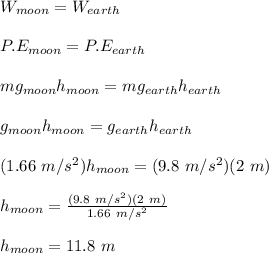 W_{moon} = W_{earth}\\\\P.E_{moon} = P.E_{earth}\\\\mg_{moon}h_{moon} = mg_{earth}h_{earth}\\\\g_{moon}h_{moon} = g_{earth}h_{earth}\\\\(1.66\ m/s^2)h_{moon} = (9.8\ m/s^2)(2\ m)\\\\h_{moon} = \frac{(9.8\ m/s^2)(2\ m)}{1.66\ m/s^2}\\\\h_{moon} =  11.8\ m