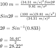 100\ m = \frac{(34.31\ m/s)^2Sin2\theta}{9.81\ m/s^2}\\\\Sin2\theta = \frac{(100\ m)(9.81\ m/s^2)}{(34.31\ m/s)^2}\\\\2\theta = Sin^{-1}(0.833)\\\\\theta = \frac{56.44^o}{2}\\\theta = 28.22^o