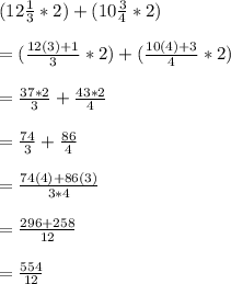 (12\frac{1}{3} *2)+(10\frac{3}{4} *2)\\\\=(\frac{12(3)+1}{3} *2)+(\frac{10(4)+3}{4} *2)\\\\=\frac{37*2}{3} +\frac{43*2}{4} \\\\=\frac{74}{3} +\frac{86}{4} \\\\=\frac{74(4)+86(3)}{3*4} \\\\=\frac{296+258}{12} \\\\=\frac{554}{12}