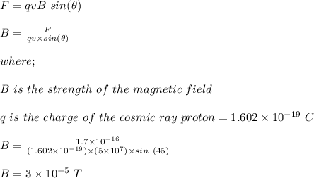 F = qvB \ sin(\theta)\\\\B = \frac{F}{qv\times sin(\theta)} \\\\where;\\\\B \ is \ the \ strength \ of \ the \ magnetic \ field\\\\q \ is \ the \ charge \ of \ the \ cosmic \ ray \ proton = 1.602 \times 10^{-19} \ C\\\\B = \frac{1.7\times 10^{-16}}{(1.602 \times 10^{-19})\times (5\times 10^7) \times sin \ (45)} \\\\B = 3 \times 10^{-5} \ T