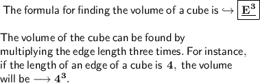 \sf \: The \: formula \: for \: finding \: the \: volume \: of \: a \: cube \: is \hookrightarrow \boxed{ \underline{  \bf{E}^{3} }} \\   \\  \sf \: The \: volume \: of \: the \: cube \: can  \: be  \: found \:  by  \:  \\  \sf \: multiplying  \: the  \: edge  \: length  \: three \:  times. \:  For  \: instance,  \:  \\  \sf \: if \:  the  \: length \:  of  \: an \:  edge \:  of \:  a  \: cube \:  is \:   \bf \: 4, \:  \sf t he \:  volume  \\  \sf \: will \:  be  \longrightarrow  \bf{4}^{3}.