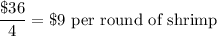 \dfrac{\$ 36}{4}=\$ 9\text{ per round of shrimp}