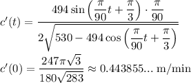 c'(t)=\dfrac{494\sin{\left(\dfrac{\pi}{90}t+\dfrac{\pi}{3}\right)}\cdot\dfrac{\pi}{90}}{2\sqrt{530-494\cos{\left(\dfrac{\pi}{90}t+\dfrac{\pi}{3}}}\right)}}}\\\\c'(0)=\dfrac{247\pi\sqrt{3}}{180\sqrt{283}}\approx0.443855...\ \text{m/min}