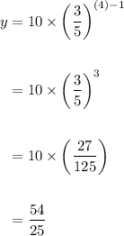 \displaystyle \begin{aligned} y &= 10\times \left(\frac{3}{5}\right)^{(4)-1} \\ \\ &= 10\times \left(\frac{3}{5}\right)^3 \\ \\ &= 10\times \left(\frac{27}{125}\right) \\ \\ &= \frac{54}{25}\end{aligned}