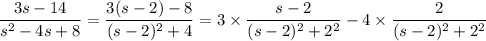 \dfrac{3s-14}{s^2-4s+8} = \dfrac{3(s-2) - 8}{(s-2)^2+4} = 3\times\dfrac{s-2}{(s-2)^2+2^2} - 4\times\dfrac{2}{(s-2)^2+2^2}