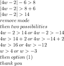 |4w - 2|  - 6  8 \\  |4w - 2|   8 + 6 \\  |4w - 2|   14 \\ remove \: mode \\ then \: two \: possibilities \\  4w - 2  14 \: or \: 4w - 2   - 14 \\ 4w  14 + 2 \: or \: 4w    - 14 + 2 \\ 4w  16 \: or \: 4w   - 12 \\ w  4 \: or \: w   - 3 \\ then \: option \: (1) \\ thank \: you