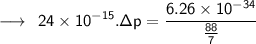 \longrightarrow \:  \:  \sf24 \times  {10}^{ - 15}  .\Delta p =  \dfrac{6.26 \times  {10}^{ - 34}} { \frac{88}{7} }