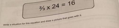 Write a situation for this equation and draw a picture that goes with it. 2/3 by 24=16