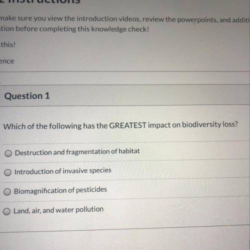 Question 1 1 pts Which of the following has the GREATEST impact on biodiversity loss? -Destruction a