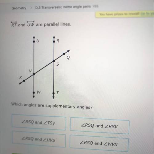 Which angles are supplementary angles?

ZRSQ and ZTSV
ZRSQ and ZRSV
ZRSQ and ZUVS
ZRSQ and ZwVX
SO