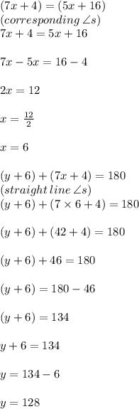 (7x + 4) \degree = (5x + 16) \degree \\(corresponding \:  \angle s)  \\ 7x + 4 = 5x + 16 \\  \\ 7x - 5x = 16 - 4 \\  \\ 2x = 12 \\  \\ x =  \frac{12}{2}  \\  \\ \huge \red{ x = 6} \\  \\ (y + 6)  \degree  + (7x + 4) \degree = 180 \degree \\ (straight \: line \: \angle s) \\  (y + 6)  \degree  + (7 \times 6 + 4) \degree = 180 \degree \\  \\ (y + 6)  \degree  + (42+ 4) \degree = 180 \degree \\  \\  (y + 6)  \degree  + 46\degree = 180 \degree \\  \\   (y + 6)  \degree   = 180 \degree -46\degree   \\  \\ (y + 6)  \degree  = 134 \degree  \\  \\ y + 6 = 134 \\  \\ y = 134 - 6 \\  \\   \huge \purple{y= 128}