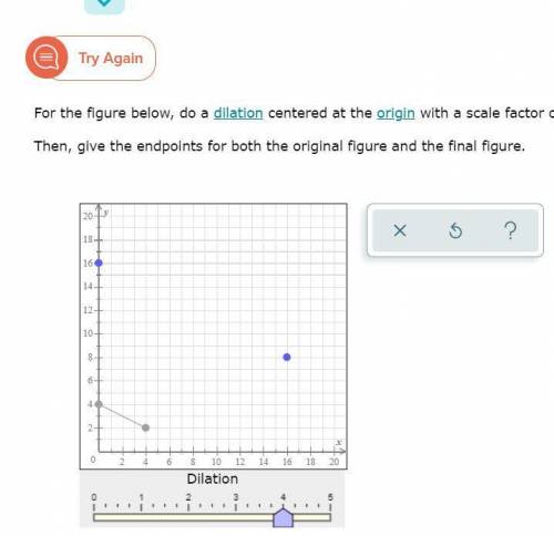 For the figure below, do a dilation centered at the origin with a scale factor of 4.

Then, give t
