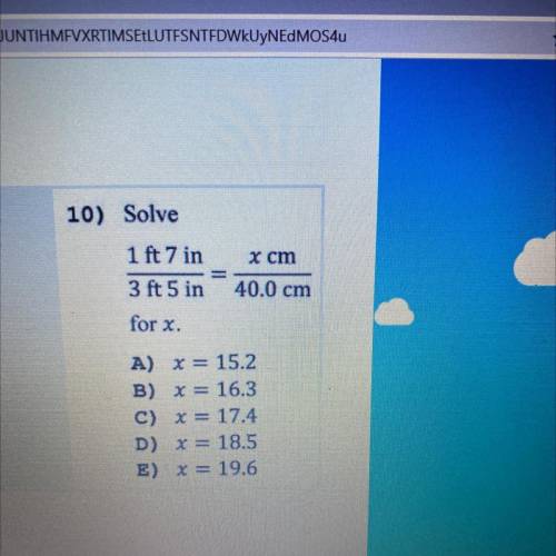 10) Solve

1 ft 7 in
3 ft 5 in
x cm
40.0 cm
for x.
A) X= 15.2
B) x = 16.3
C) x = 17.4
D) x = 18.5