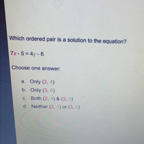 Which ordered pair is a solution to the equation?

7x-5= 4y -6
Choose one 
a. Only (2, 4)
b