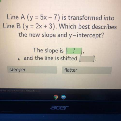 Line A (y = 5x-7) is transformed into

Line B (y = 2x +3). Which best describes
the new slope and