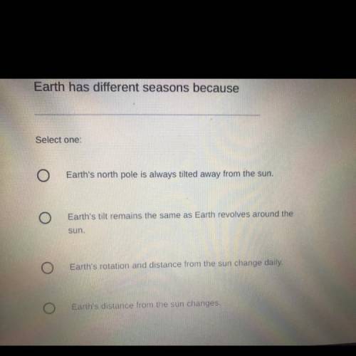 PLEASE HELP

Earth has different seasons because
Select one
A.Earth's north pole is always tilted
