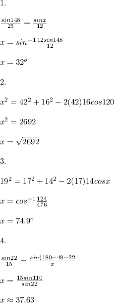 1.\\ \\ \frac{sin148}{25}=\frac{sinx}{12}\\ \\ x=sin^{-1}\frac{12sin148}{12}\\ \\ x=32^o\\ \\ 2.\\ \\ x^2=42^2+16^2-2(42)16cos120\\ \\ x^2=2692\\ \\ x=\sqrt{2692}\\ \\ 3.\\ \\ 19^2=17^2+14^2-2(17)14cosx\\ \\ x=cos^{-1}\frac{124}{476}\\ \\ x=74.9^o\\ \\ 4.\\ \\ \frac{sin22}{15}=\frac{sin(180-48-22}{x}\\ \\ x=\frac{15sin110}{sin22}\\ \\ x\approx 37.63