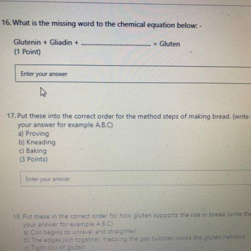 Question 16 and 17

Q16) Glutenin + Gliadin + ? = Gluten - What is “?”
Q17) Put this in the order