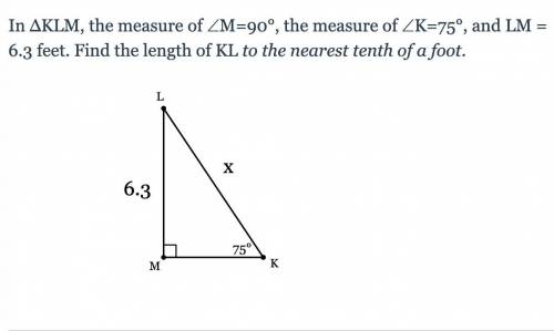 In ΔKLM, the measure of ∠M=90°, the measure of ∠K=75°, and LM = 6.3 feet. Find the length of KL to