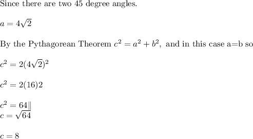 \text{Since there are two 45 degree angles.}\\ \\ a=4\sqrt{2}\\ \\ \text{By the Pythagorean Theorem }c^2=a^2+b^2,\text{ and in this case a=b so }\\ \\ c^2=2(4\sqrt{2})^2\\ \\ c^2=2(16)2\\ \\ c^2=64\| \\ c=\sqrt{64}\\ \\ c=8