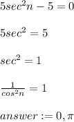 5 sec^{2} n-5=0\\\\5sec^{2} =5\\\\sec^{2} =1\\\\\frac{1}{cos^{2}n } =1\\\\=0 ,\pi