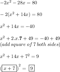 - 2 {x}^{2}  - 28x = 80 \\  \\  - 2( {x}^{2}  + 14x) = 80 \\  \\  {x}^{2}  + 14x =  - 40 \\  \\  {x}^{2}  + 2.x. \bold{ \red{7 }}+ 49 =  - 40 + 49 \\  (add \: square \: of \: 7 \: both \: sides)\\  \\  {x}^{2}  + 14x +  {7}^{2}  = 9 \\  \\  {( \bold {\purple{ \boxed{ x + 7}}})}^{2}  =  \:  \bold {\purple{ \boxed{ 9}}}