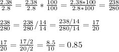 \frac{2.38}{2.8} =\frac{2.38}{2.8}*\frac{100}{100}=\frac{2.38*100}{2.8*100}=\frac{238}{280}\\\\\frac{238}{280}=\frac{238}{280}/\frac{14}{14} =\frac{238/14}{280/14}=\frac{17}{20}\\\\\frac{17}{20}=\frac{17/2}{20/2}=\frac{8.5}{10}=0.85