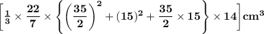 \sf \bigg[\bf\frac{1}{3}\times \bf\dfrac{22}{7}\times\Bigg\{\bigg(\dfrac{35}{2}\bigg)^2+(15)^2+\dfrac{35}{2}\times 15\Bigg\}\times 14 \bigg]cm^3