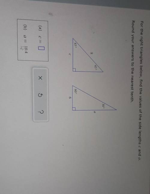 For the right triangles below, find the values of the side lengths c and a. Round your answers to t