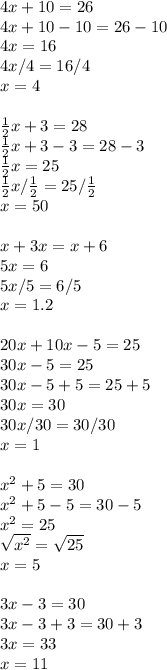 4x+10=26\\4x+10-10=26-10\\4x=16\\4x/4=16/4\\x=4\\\\\frac{1}{2}x+3=28\\ \frac{1}{2}x+3-3=28-3\\\frac{1}{2}x=25\\\frac{1}{2}x/\frac{1}{2}=25/\frac{1}{2}\\x=50\\\\x+3x=x+6\\5x=6\\5x/5=6/5\\x=1.2\\\\20x+10x-5=25\\30x-5=25\\30x-5+5=25+5\\30x=30\\30x/30=30/30\\x=1\\\\x^2+5=30\\x^2+5-5=30-5\\x^2=25\\\sqrt{x^2}=\sqrt{25}\\x=5\\\\3x-3=30\\3x-3+3=30+3\\3x=33\\x=11