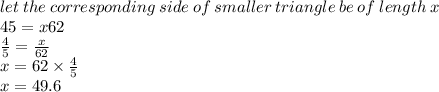 let \: the \: corresponding \: side \: of \: smaller \: triangl e \: be \: of \: length \: x \\ 4 \ratio5 = x \ratio62 \\  \frac{4}{5}  =  \frac{x}{62}  \\ x = 62 \times \frac{4}{5}  \\ x = 49.6