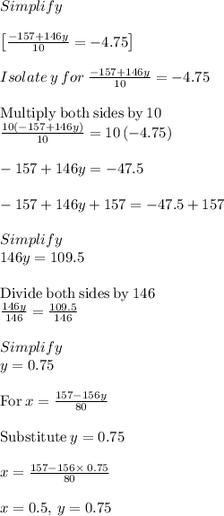 Simplify\\\\\begin{bmatrix}\frac{-157+146y}{10}=-4.75\end{bmatrix}\\\\Isolate\:y \:for \:\frac{-157+146y}{10}=-4.75\\\\\mathrm{Multiply\:both\:sides\:by\:}10\\\frac{10\left(-157+146y\right)}{10}=10\left(-4.75\right)\\\\-157+146y=-47.5\\\\-157+146y+157=-47.5+157\\\\Simplify\\146y=109.5\\\\\mathrm{Divide\:both\:sides\:by\:}146\\\frac{146y}{146}=\frac{109.5}{146}\\\\Simplify\\y=0.75\\\\\mathrm{For\:}x=\frac{157-156y}{80}\\\\\mathrm{Substitute\:}y=0.75\\\\x=\frac{157-156\times\:0.75}{80}\\\\x=0.5,\:y=0.75