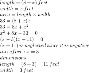 length = (8 + x) \: feet\\ width = x \: feet \\ area = length \times width \\ 33 = (8 + x)x \\ 33 = 8x +  {x}^{2}  \\  {x}^{2}  + 8x - 33 = 0 \\ (x - 3)(x + 11) = 0 \\ (x + 11) \: is \: neglected \: since \: it \: is \: negative \\ therefore : x = 3 \\ dimensions \\ length = (8 + 3) = 11 \: feet \\ width = 3 \: feet
